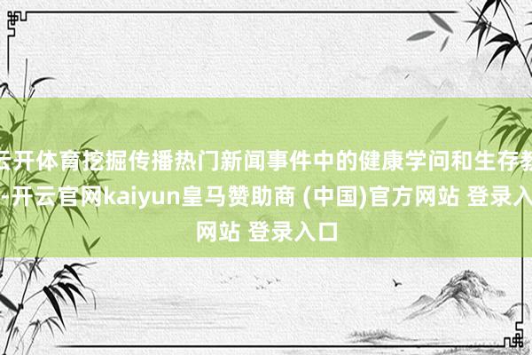 云开体育挖掘传播热门新闻事件中的健康学问和生存教唆-开云官网kaiyun皇马赞助商 (中国)官方网站 登录入口