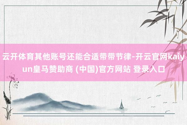 云开体育其他账号还能合适带带节律-开云官网kaiyun皇马赞助商 (中国)官方网站 登录入口