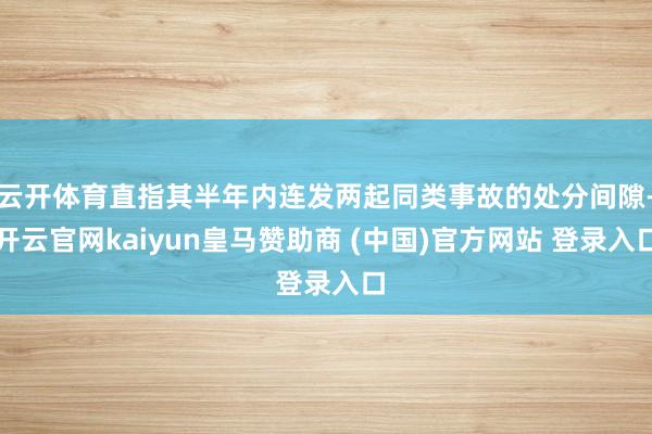 云开体育直指其半年内连发两起同类事故的处分间隙-开云官网kaiyun皇马赞助商 (中国)官方网站 登录入口
