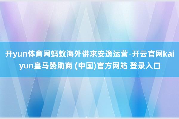 开yun体育网蚂蚁海外讲求安逸运营-开云官网kaiyun皇马赞助商 (中国)官方网站 登录入口