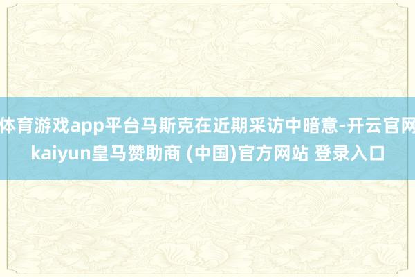体育游戏app平台马斯克在近期采访中暗意-开云官网kaiyun皇马赞助商 (中国)官方网站 登录入口
