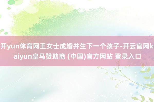 开yun体育网王女士成婚并生下一个孩子-开云官网kaiyun皇马赞助商 (中国)官方网站 登录入口