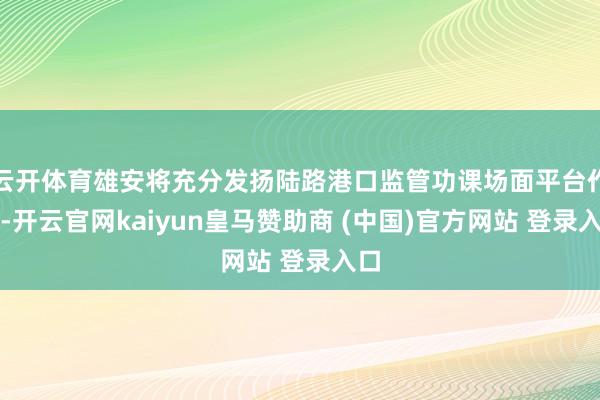 云开体育雄安将充分发扬陆路港口监管功课场面平台作用-开云官网kaiyun皇马赞助商 (中国)官方网站 登录入口