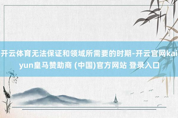开云体育无法保证和领域所需要的时期-开云官网kaiyun皇马赞助商 (中国)官方网站 登录入口