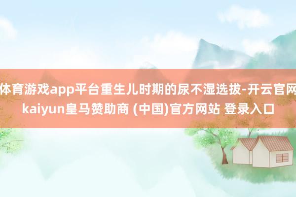 体育游戏app平台重生儿时期的尿不湿选拔-开云官网kaiyun皇马赞助商 (中国)官方网站 登录入口