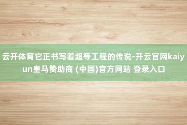 云开体育它正书写着超等工程的传说-开云官网kaiyun皇马赞助商 (中国)官方网站 登录入口