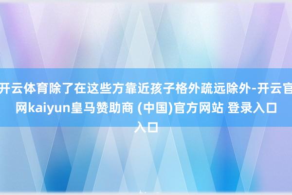 开云体育除了在这些方靠近孩子格外疏远除外-开云官网kaiyun皇马赞助商 (中国)官方网站 登录入口