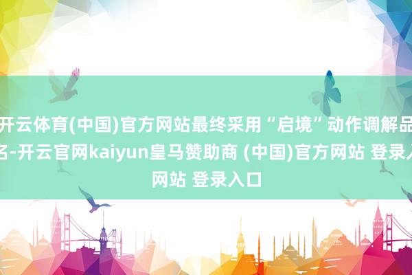 开云体育(中国)官方网站最终采用“启境”动作调解品牌名-开云官网kaiyun皇马赞助商 (中国)官方网站 登录入口