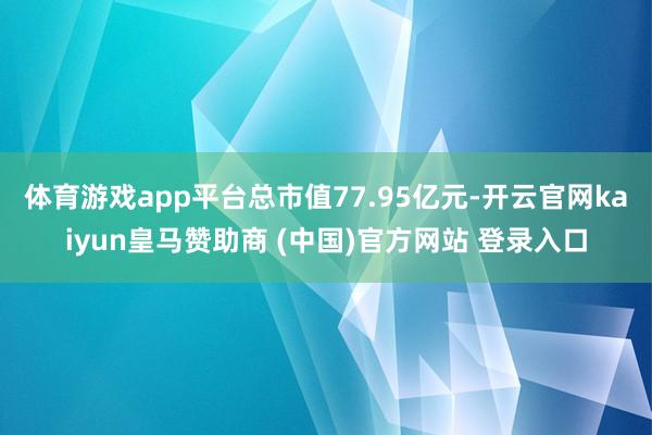 体育游戏app平台总市值77.95亿元-开云官网kaiyun皇马赞助商 (中国)官方网站 登录入口