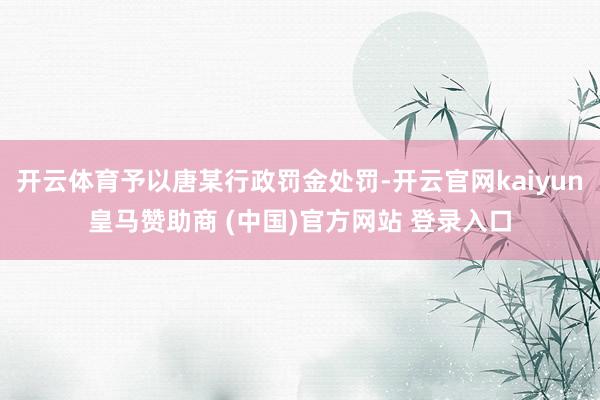 开云体育予以唐某行政罚金处罚-开云官网kaiyun皇马赞助商 (中国)官方网站 登录入口