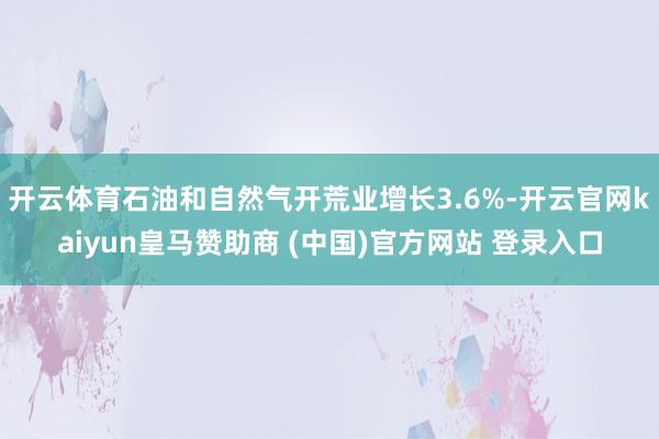 开云体育石油和自然气开荒业增长3.6%-开云官网kaiyun皇马赞助商 (中国)官方网站 登录入口