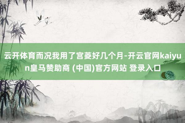 云开体育而况我用了宫菱好几个月-开云官网kaiyun皇马赞助商 (中国)官方网站 登录入口