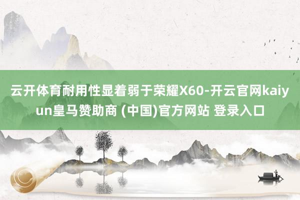 云开体育耐用性显着弱于荣耀X60-开云官网kaiyun皇马赞助商 (中国)官方网站 登录入口