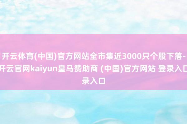 开云体育(中国)官方网站全市集近3000只个股下落-开云官网kaiyun皇马赞助商 (中国)官方网站 登录入口