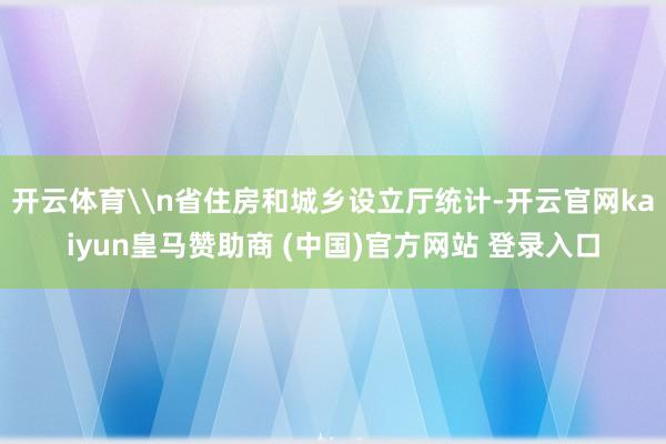 开云体育\n省住房和城乡设立厅统计-开云官网kaiyun皇马赞助商 (中国)官方网站 登录入口