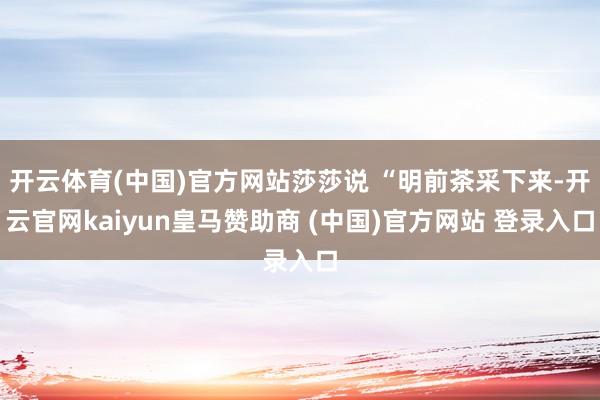 开云体育(中国)官方网站莎莎说 “明前茶采下来-开云官网kaiyun皇马赞助商 (中国)官方网站 登录入口