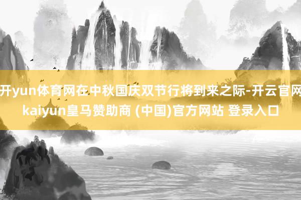开yun体育网在中秋国庆双节行将到来之际-开云官网kaiyun皇马赞助商 (中国)官方网站 登录入口