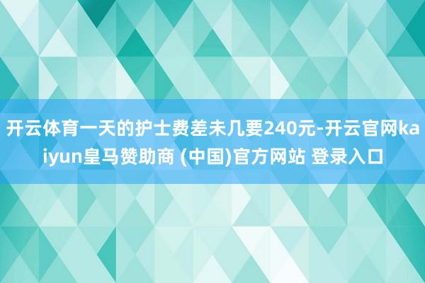 开云体育一天的护士费差未几要240元-开云官网kaiyun皇马赞助商 (中国)官方网站 登录入口
