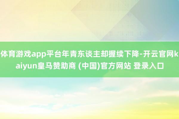 体育游戏app平台年青东谈主却握续下降-开云官网kaiyun皇马赞助商 (中国)官方网站 登录入口
