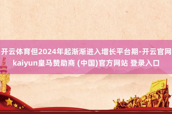 开云体育但2024年起渐渐进入增长平台期-开云官网kaiyun皇马赞助商 (中国)官方网站 登录入口