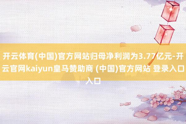 开云体育(中国)官方网站归母净利润为3.77亿元-开云官网kaiyun皇马赞助商 (中国)官方网站 登录入口