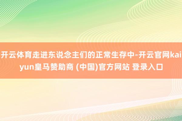 开云体育走进东说念主们的正常生存中-开云官网kaiyun皇马赞助商 (中国)官方网站 登录入口