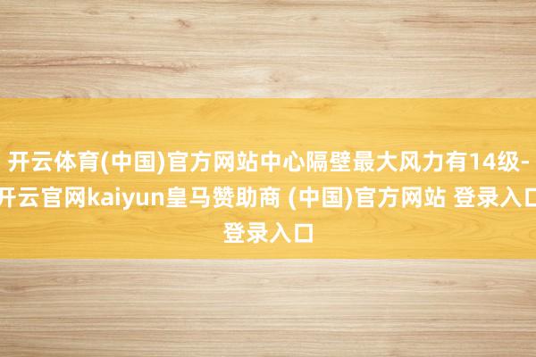 开云体育(中国)官方网站中心隔壁最大风力有14级-开云官网kaiyun皇马赞助商 (中国)官方网站 登录入口
