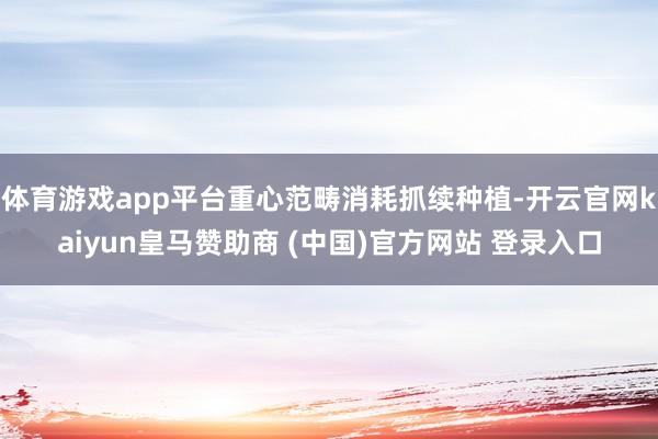 体育游戏app平台重心范畴消耗抓续种植-开云官网kaiyun皇马赞助商 (中国)官方网站 登录入口