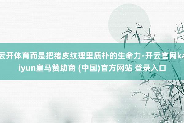 云开体育而是把猪皮纹理里质朴的生命力-开云官网kaiyun皇马赞助商 (中国)官方网站 登录入口