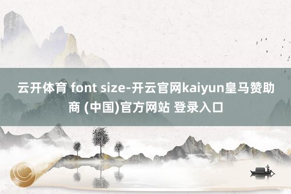 云开体育 font size-开云官网kaiyun皇马赞助商 (中国)官方网站 登录入口
