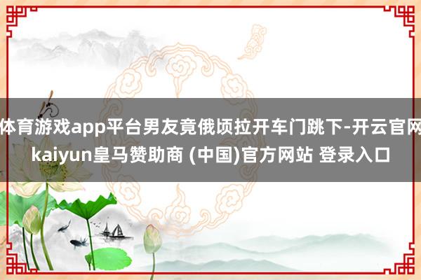 体育游戏app平台男友竟俄顷拉开车门跳下-开云官网kaiyun皇马赞助商 (中国)官方网站 登录入口