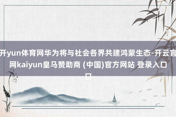 开yun体育网华为将与社会各界共建鸿蒙生态-开云官网kaiyun皇马赞助商 (中国)官方网站 登录入口