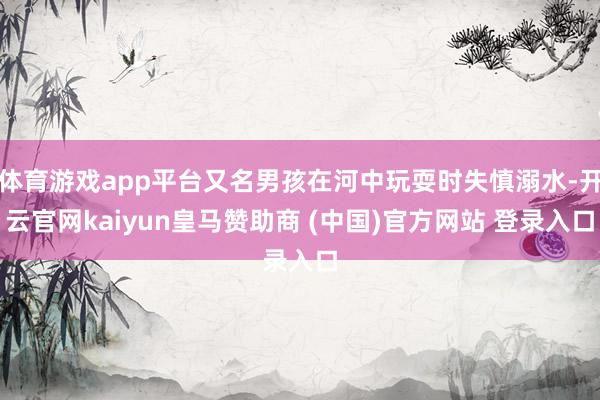 体育游戏app平台又名男孩在河中玩耍时失慎溺水-开云官网kaiyun皇马赞助商 (中国)官方网站 登录入口