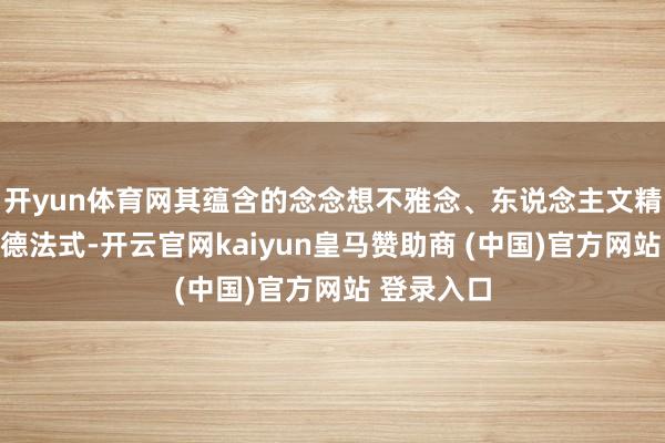 开yun体育网其蕴含的念念想不雅念、东说念主文精神、说念德法式-开云官网kaiyun皇马赞助商 (中国)官方网站 登录入口