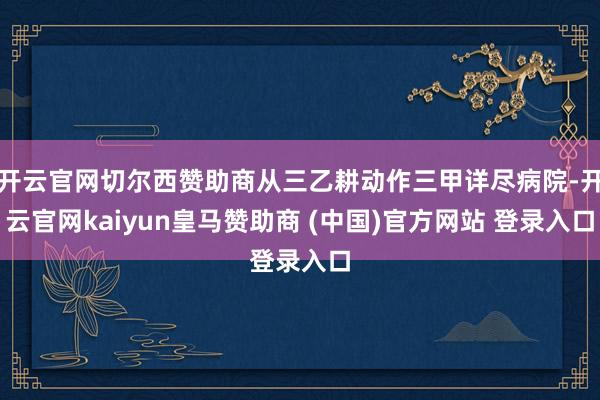 开云官网切尔西赞助商从三乙耕动作三甲详尽病院-开云官网kaiyun皇马赞助商 (中国)官方网站 登录入口