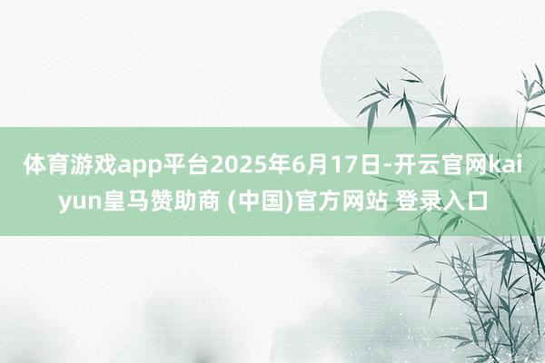 体育游戏app平台2025年6月17日-开云官网kaiyun皇马赞助商 (中国)官方网站 登录入口