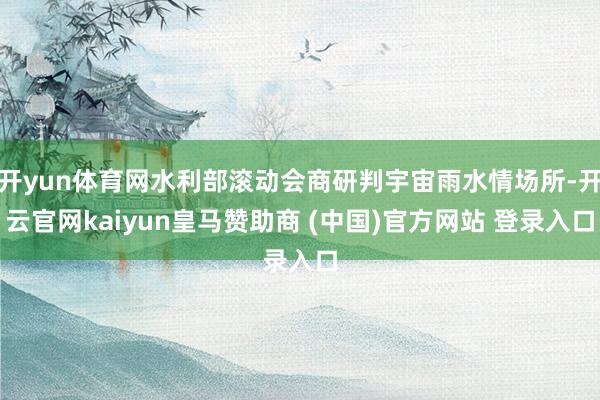 开yun体育网水利部滚动会商研判宇宙雨水情场所-开云官网kaiyun皇马赞助商 (中国)官方网站 登录入口