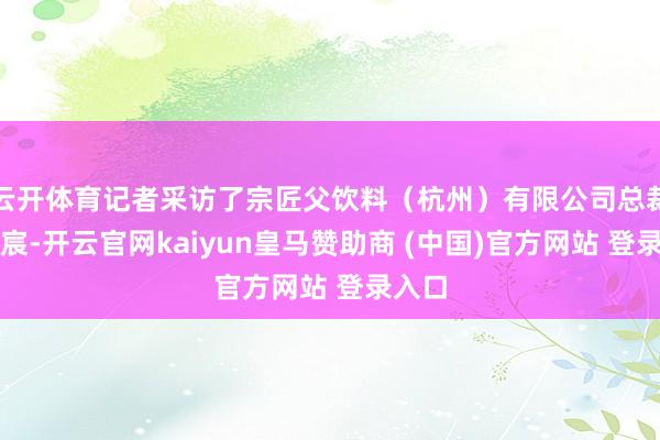 云开体育记者采访了宗匠父饮料（杭州）有限公司总裁赵方宸-开云官网kaiyun皇马赞助商 (中国)官方网站 登录入口