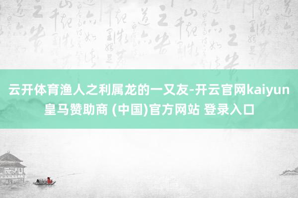 云开体育渔人之利属龙的一又友-开云官网kaiyun皇马赞助商 (中国)官方网站 登录入口