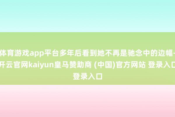 体育游戏app平台多年后看到她不再是驰念中的边幅-开云官网kaiyun皇马赞助商 (中国)官方网站 登录入口