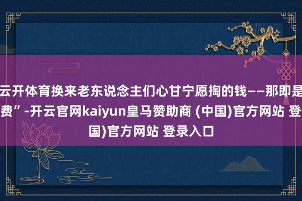 云开体育换来老东说念主们心甘宁愿掏的钱——那即是“释怀费”-开云官网kaiyun皇马赞助商 (中国)官方网站 登录入口