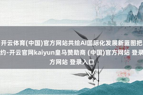 开云体育(中国)官方网站共绘AI国际化发展新蓝图把柄契约-开云官网kaiyun皇马赞助商 (中国)官方网站 登录入口