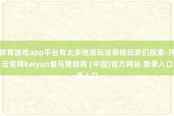 体育游戏app平台有太多绝活玩法恭候玩家们探索-开云官网kaiyun皇马赞助商 (中国)官方网站 登录入口