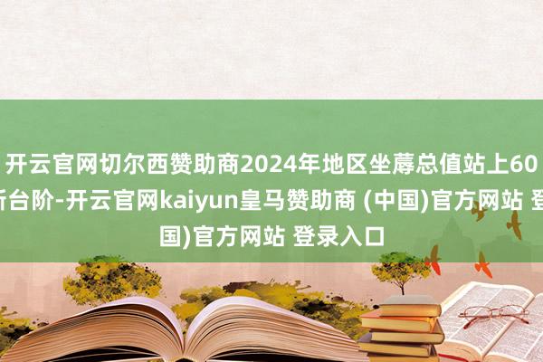 开云官网切尔西赞助商2024年地区坐蓐总值站上600亿元新台阶-开云官网kaiyun皇马赞助商 (中国)官方网站 登录入口