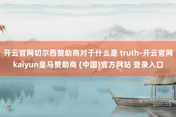 开云官网切尔西赞助商对于什么是 truth-开云官网kaiyun皇马赞助商 (中国)官方网站 登录入口