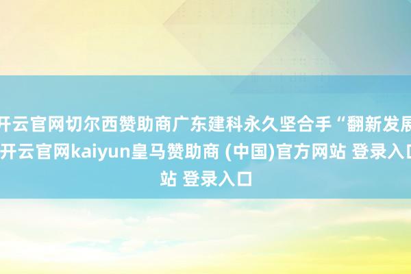 开云官网切尔西赞助商广东建科永久坚合手“翻新发展-开云官网kaiyun皇马赞助商 (中国)官方网站 登录入口