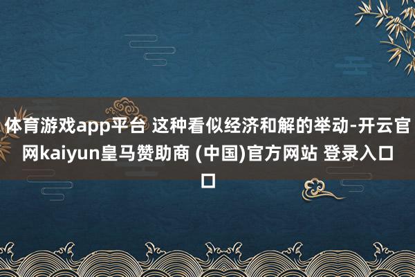 体育游戏app平台 这种看似经济和解的举动-开云官网kaiyun皇马赞助商 (中国)官方网站 登录入口