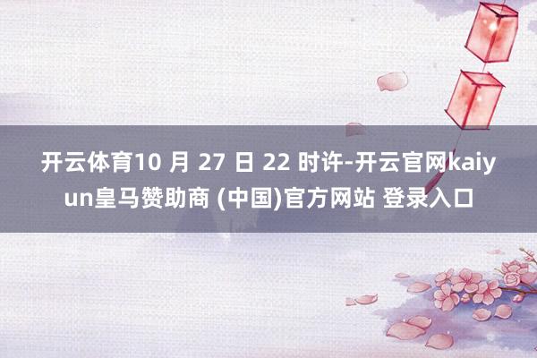 开云体育10 月 27 日 22 时许-开云官网kaiyun皇马赞助商 (中国)官方网站 登录入口