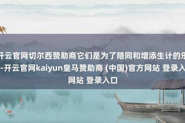 开云官网切尔西赞助商它们是为了陪同和增添生计的乐趣-开云官网kaiyun皇马赞助商 (中国)官方网站 登录入口