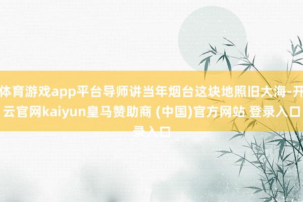 体育游戏app平台导师讲当年烟台这块地照旧大海-开云官网kaiyun皇马赞助商 (中国)官方网站 登录入口